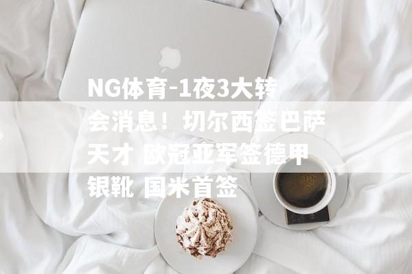 NG体育-1夜3大转会消息！切尔西签巴萨天才 欧冠亚军签德甲银靴 国米首签