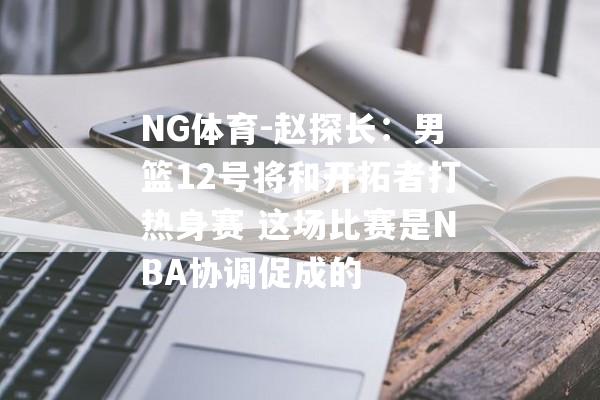 NG体育-赵探长：男篮12号将和开拓者打热身赛 这场比赛是NBA协调促成的