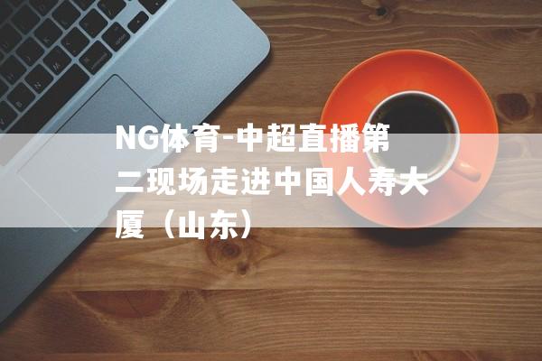 NG体育-中超直播第二现场走进中国人寿大厦（山东）