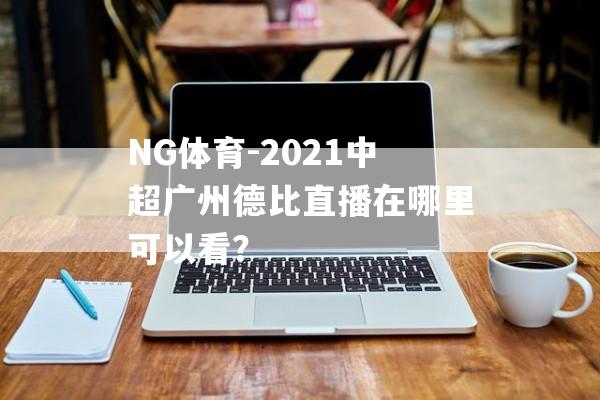 NG体育-2021中超广州德比直播在哪里可以看？