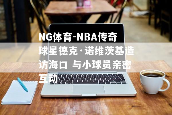 NG体育-NBA传奇球星德克·诺维茨基造访海口 与小球员亲密互动