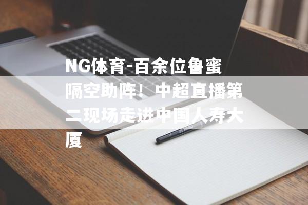 NG体育-百余位鲁蜜隔空助阵！中超直播第二现场走进中国人寿大厦