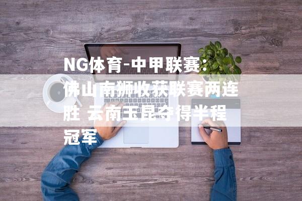 NG体育-中甲联赛：佛山南狮收获联赛两连胜 云南玉昆夺得半程冠军