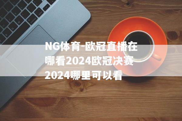 NG体育-欧冠直播在哪看2024欧冠决赛2024哪里可以看